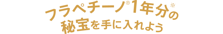 フラペチーノ®1年分※の秘宝を手にいれよう