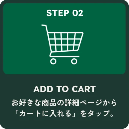 STEP 02 ADD TO CART お好きな商品の詳細ページから「カートに入れる」をタップ。