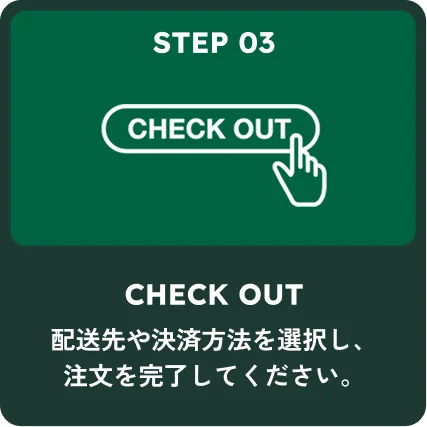 STEP 03 CHECK OUT 配送先や決済方法を選択し、注文を完了してください。
