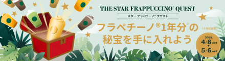 THE STAR FRAPPUCCINO® QUEST スター フラペチーノ® クエスト フラペチーノ®1年分の秘宝を手に入れよう（※当社基準） 2026 4/8wed ▶ 5/6 wed