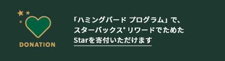 DONATION 「ハミングバード プログラム」で、 スターバックス®リワードでためた Starを寄付いただけます