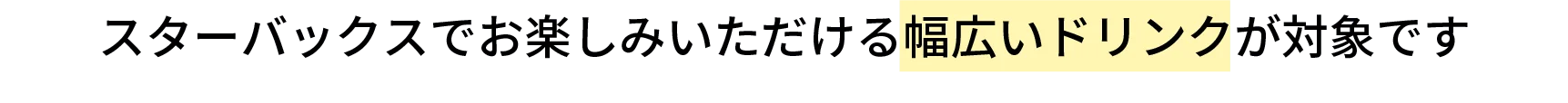 スターバックスでお楽しみいただける幅広いドリンクが対象です