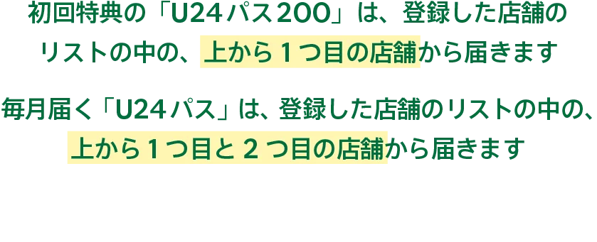 初回特典の「U24パス200」は、登録した店舗のリストの中の、上から1つ目の店舗から届きます 毎月届く「U24パス」は、登録した店舗のリストの中の、上から1つ目と2つ目の店舗から届きます