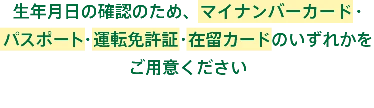 生年月日の確認のため、マイナンバーカード・パスポート・運転免許証・在留カードのいずれかをご用意ください