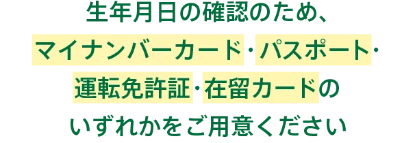 生年月日の確認のため、マイナンバーカード・パスポート・運転免許証・在留カードのいずれかをご用意ください