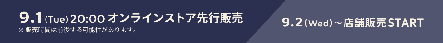 9.1（Tue）20:00 オンラインストア先行販売 9.2（Wed）〜店舗販売START ※販売時間は前後する可能性があります。