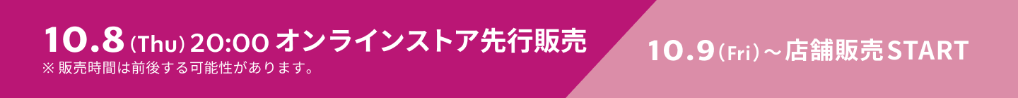 10.8（Thu）20:00 オンラインストア先行販売 10.9（Fri）〜店舗販売START ※販売時間は前後する可能性があります。