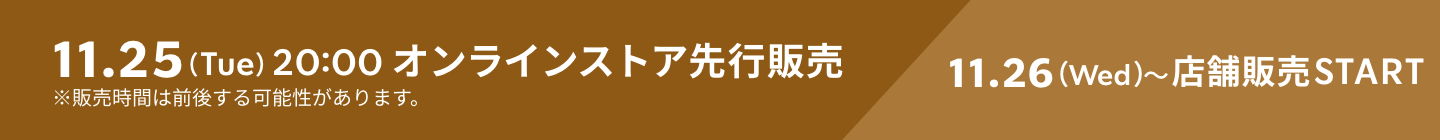 11.25（Tue）20:00 オンラインストア先行販売 11.26（Wed）〜店舗販売START ※販売時間は前後する可能性があります。