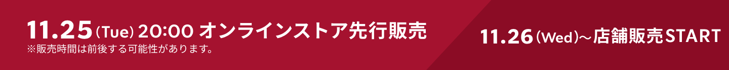11.25（Tue）20:00 オンラインストア先行販売 11.26（Wed）〜店舗販売START ※販売時間は前後する可能性があります。