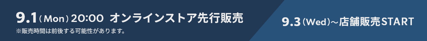 9.1 (Mon) 20:00 オンラインストア先行販売 ※販売時間は前後する可能性があります。 9.3(Wed)~店舗販売START