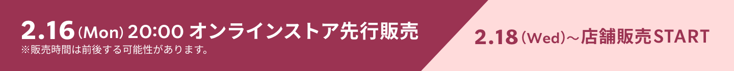 2.16（Mon）20:00 オンラインストア先行販売 2.18（Wed）〜店舗販売START ※販売時間は前後する可能性があります。