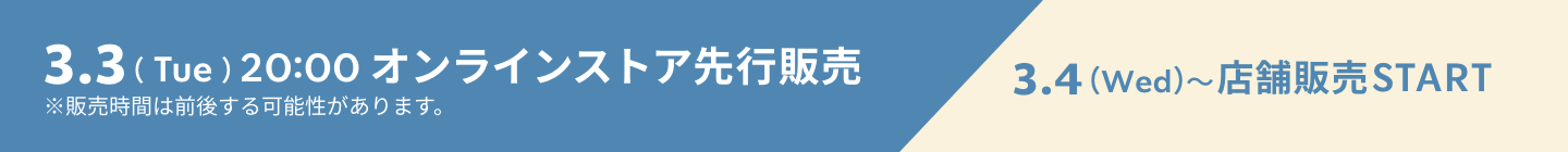 3.3（Mon）20:00 オンラインストア先行販売 3.4（Wed）〜店舗販売START ※販売時間は前後する可能性があります。