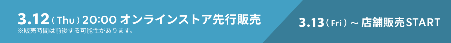 3.12（Thu）20:00 オンラインストア先行販売 3.13（Fri）〜店舗販売START ※販売時間は前後する可能性があります。