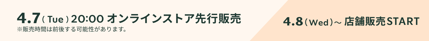4.7（Tue）20:00 オンラインストア先行販売 4.8（Wed）〜店舗販売START ※販売時間は前後する可能性があります。
