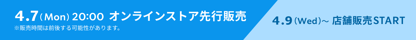 4.7(Mon) 20:00 オンラインストア先行販売 ※販売時間は前後する可能性があります。 4.9(Wed)~店舗販売START