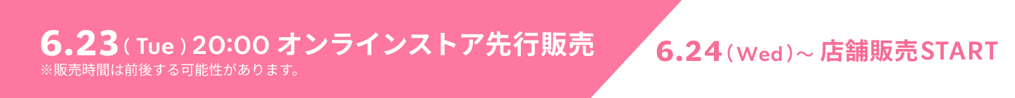 6.23（Tue）20:00 オンラインストア先行販売 6.24（Wed）〜店舗販売START ※販売時間は前後する可能性があります。