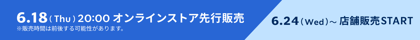 6.18（Thu）20:00 オンラインストア先行販売 6.24（Wed）〜店舗販売START ※販売時間は前後する可能性があります。