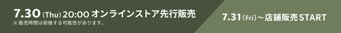 7.30（Thu）20:00 オンラインストア先行販売 7.31（Fri）〜店舗販売START ※販売時間は前後する可能性があります。