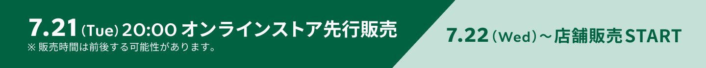 7.21（Tue）20:00 オンラインストア先行販売 7.22（Wed）〜店舗販売START ※販売時間は前後する可能性があります。