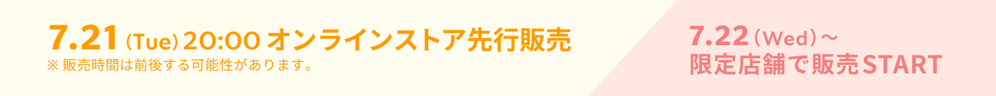 7.21（Tue）20:00 オンラインストア先行販売 7.22（Wed）〜限定店舗で販売START ※販売時間は前後する可能性があります。