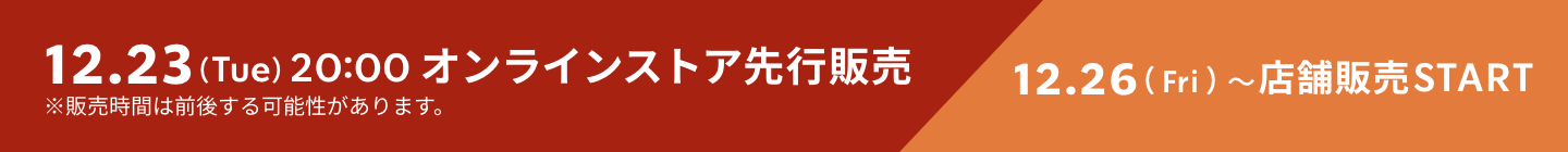 12.23（Tue）20:00 オンラインストア先行販売 12.26（Fri）〜店舗販売START ※販売時間は前後する可能性があります。