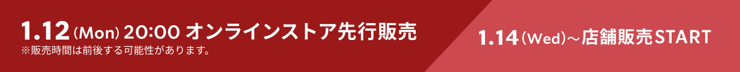 1.12 （Mon） 20:00 オンラインストア先行販売 1.14（Wed）～店舗販売START ※販売時間は前後する可能性があります。