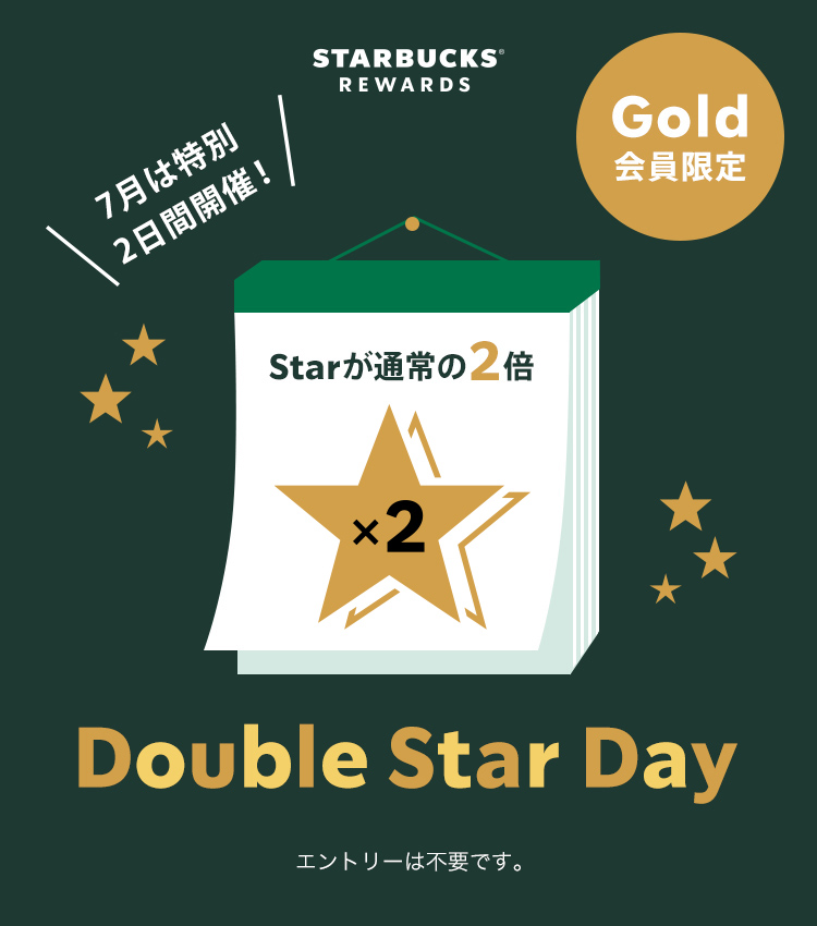 STARBUCKS® REWARDS Gold会員限定 Double Star Day Starが通常の2倍 エントリーは不要です。7月は特別 2日間開催！