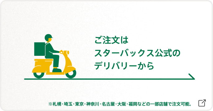 ご注文はスターバックス公式のデリバリーから ※札幌・埼玉・東京・神奈川・名古屋・大阪・福岡などの一部店舗で注文可能