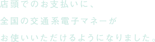 店頭でのお支払いに、全国の交通系電子マネーがお使いいただけるようになりました。
