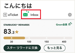 こんにちは eTicket Inbox STARBUCKS® REWARDS 83.3/150 2個のRewards もっと見る