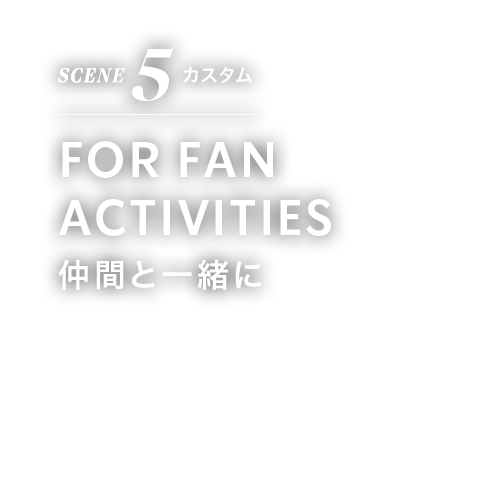 SCENE 5 カスタム FOR FAN ACTIVITIES 仲間と一緒に