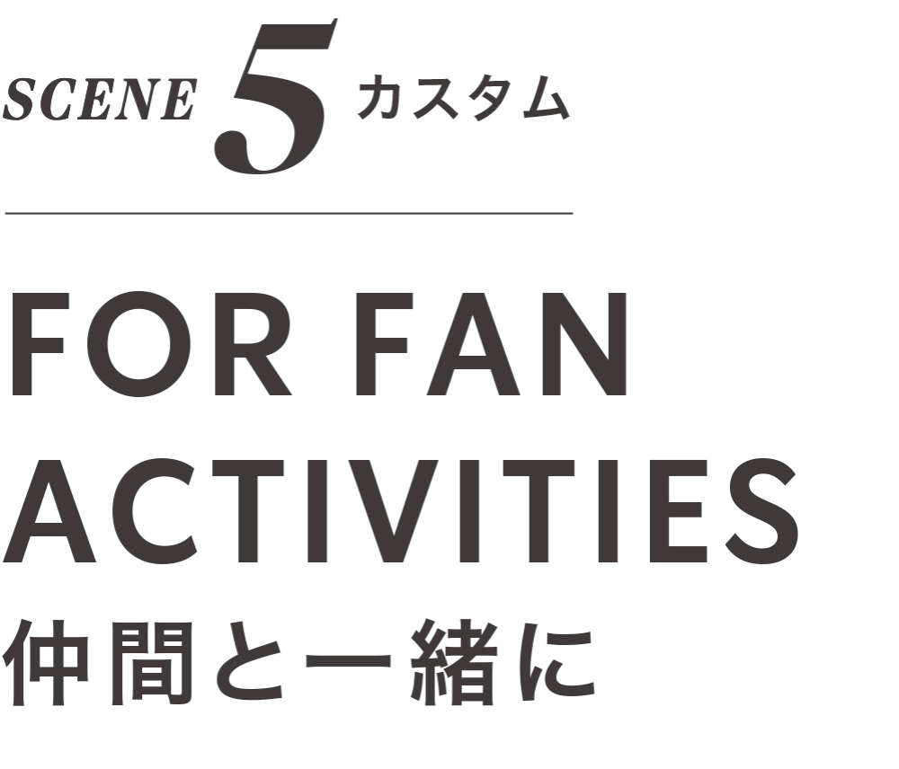 SCENE 5 カスタム FOR FAN ACTIVITIES 仲間と一緒に