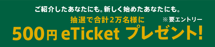 ご紹介したあなたにも。新しく始めたあなたにも。抽選で合計2万名様に500円 eTicket プレゼント!